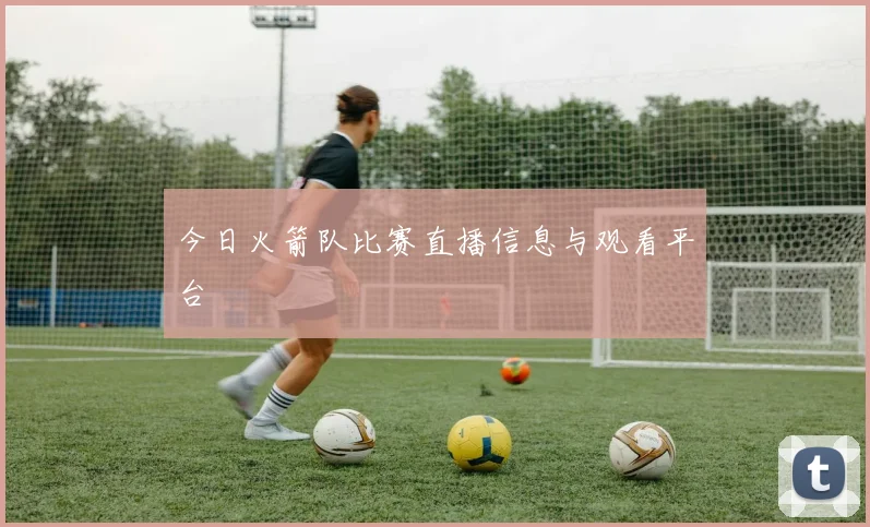 今日火箭队比赛直播信息与观看平台