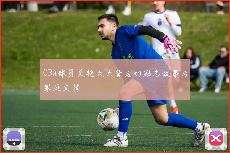 CBA球员美艳太太背后的励志故事与家庭支持