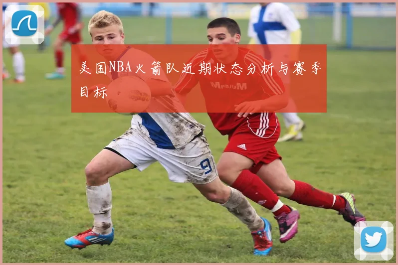 美国NBA火箭队近期状态分析与赛季目标