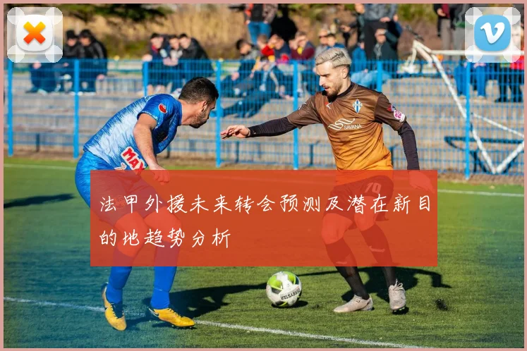 法甲外援未来转会预测及潜在新目的地趋势分析