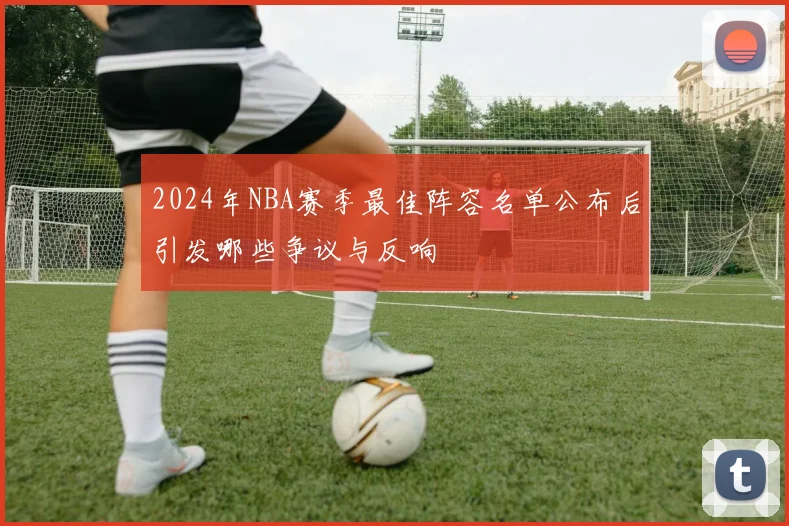 2024年NBA赛季最佳阵容名单公布后引发哪些争议与反响