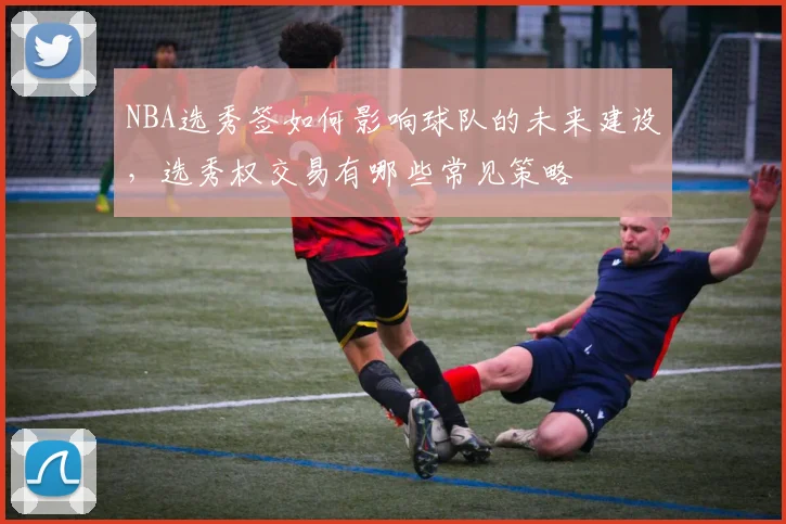 NBA选秀签如何影响球队的未来建设,选秀权交易有哪些常见策略