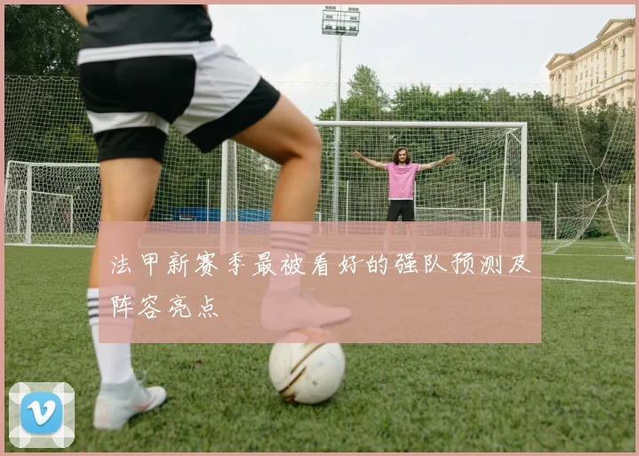 法甲新赛季最被看好的强队预测及阵容亮点