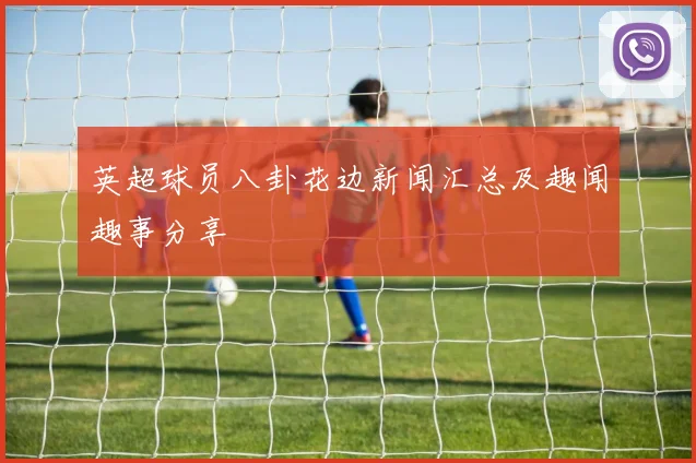 英超球员八卦花边新闻汇总及趣闻趣事分享