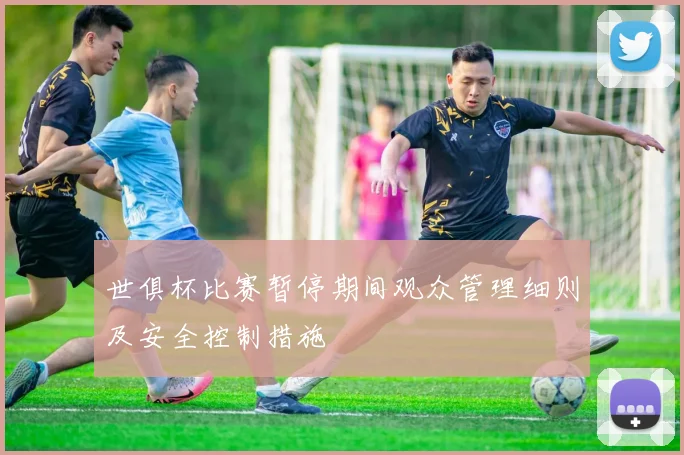 世俱杯比赛暂停期间观众管理细则及安全控制措施