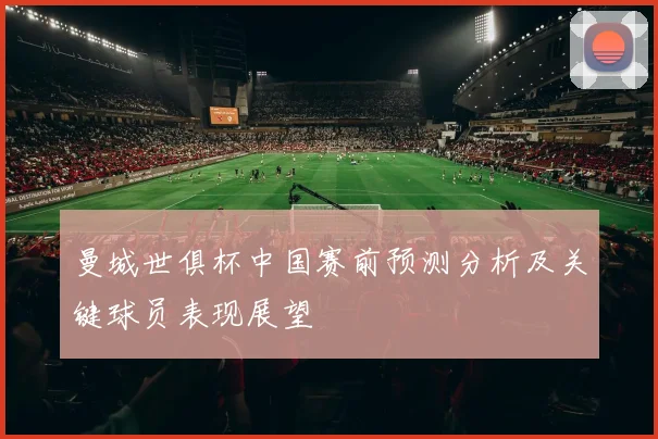 曼城世俱杯中国赛前预测分析及关键球员表现展望
